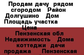 Продам дачу  рядом сгородом › Район ­ Долгушино › Дом ­ 145 › Площадь участка ­ 1 000 › Цена ­ 20 000 - Пензенская обл. Недвижимость » Дома, коттеджи, дачи продажа   . Пензенская обл.